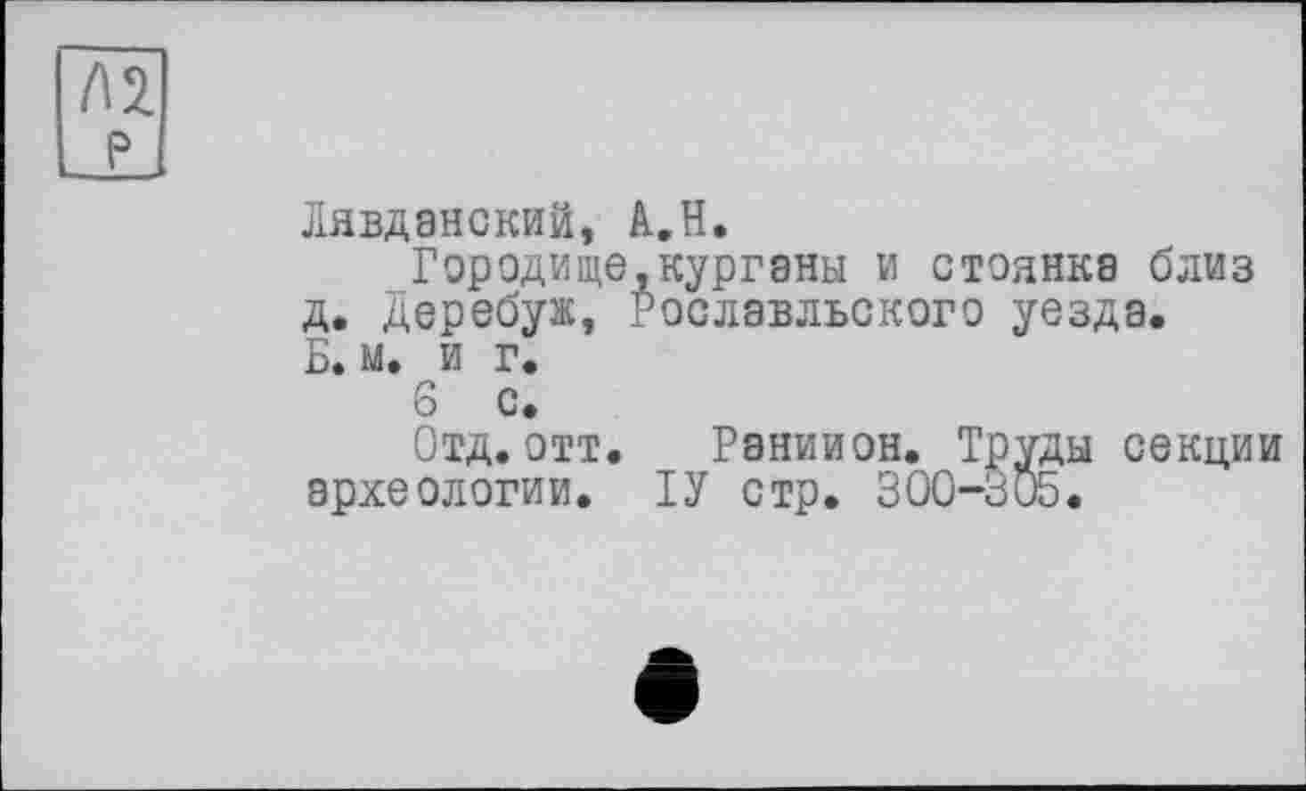 ﻿Лявдэнский, A.H.
Городище,курганы и стоянка близ д. Деребуж, Рославльского уезда. Б. м. и г.
6 с.
Отд.отт. Раниион. Труды секции археологии. ГУ стр. 300-305.